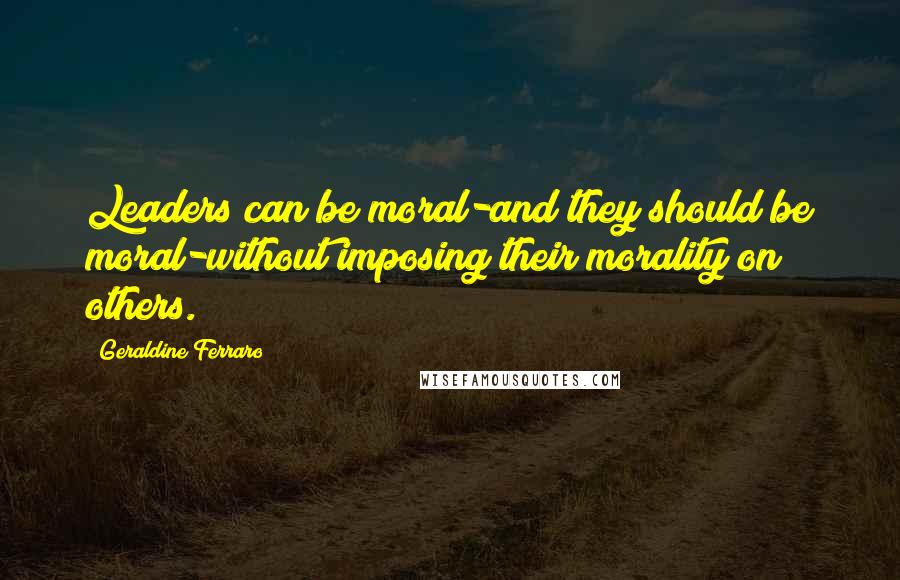 Geraldine Ferraro quotes: Leaders can be moral-and they should be moral-without imposing their morality on others.