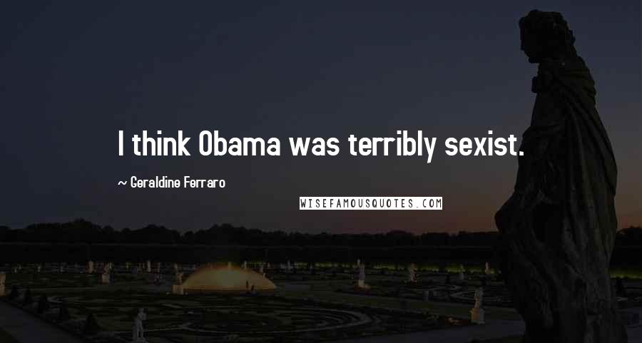 Geraldine Ferraro quotes: I think Obama was terribly sexist.