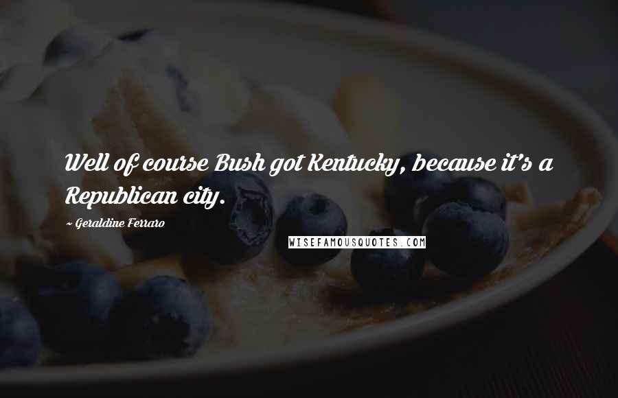 Geraldine Ferraro quotes: Well of course Bush got Kentucky, because it's a Republican city.