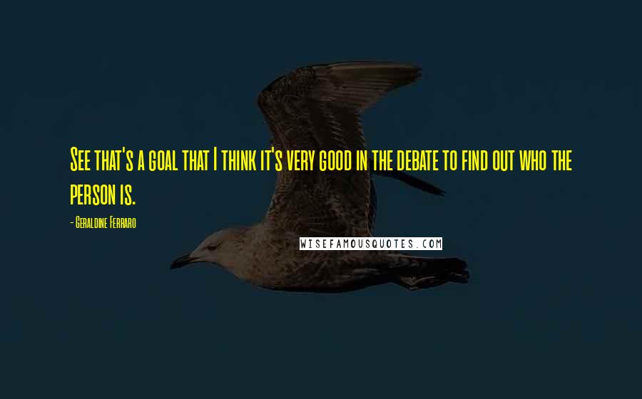 Geraldine Ferraro quotes: See that's a goal that I think it's very good in the debate to find out who the person is.