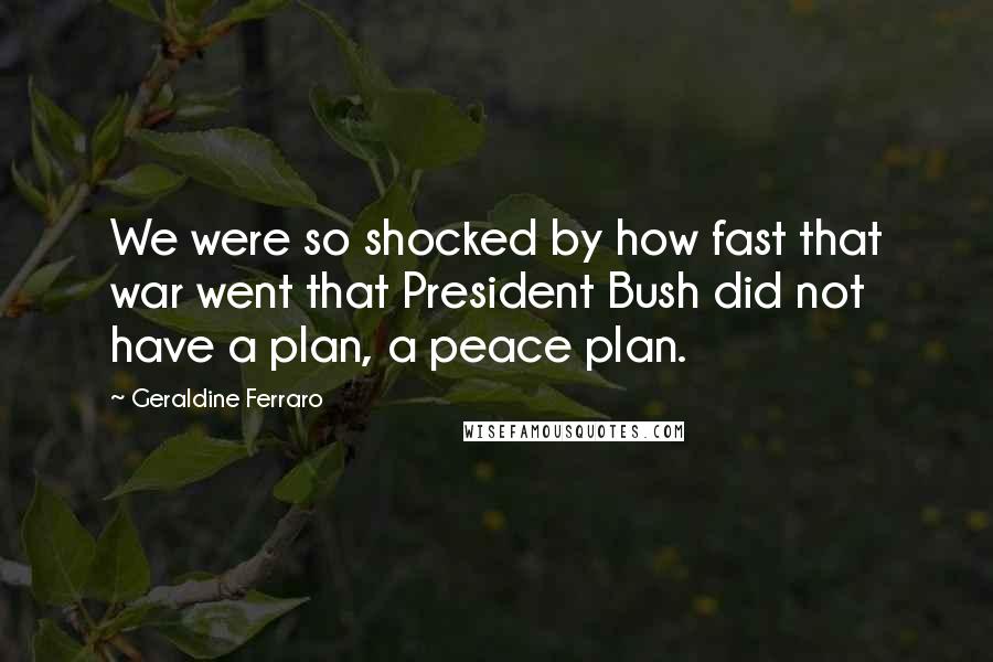 Geraldine Ferraro quotes: We were so shocked by how fast that war went that President Bush did not have a plan, a peace plan.