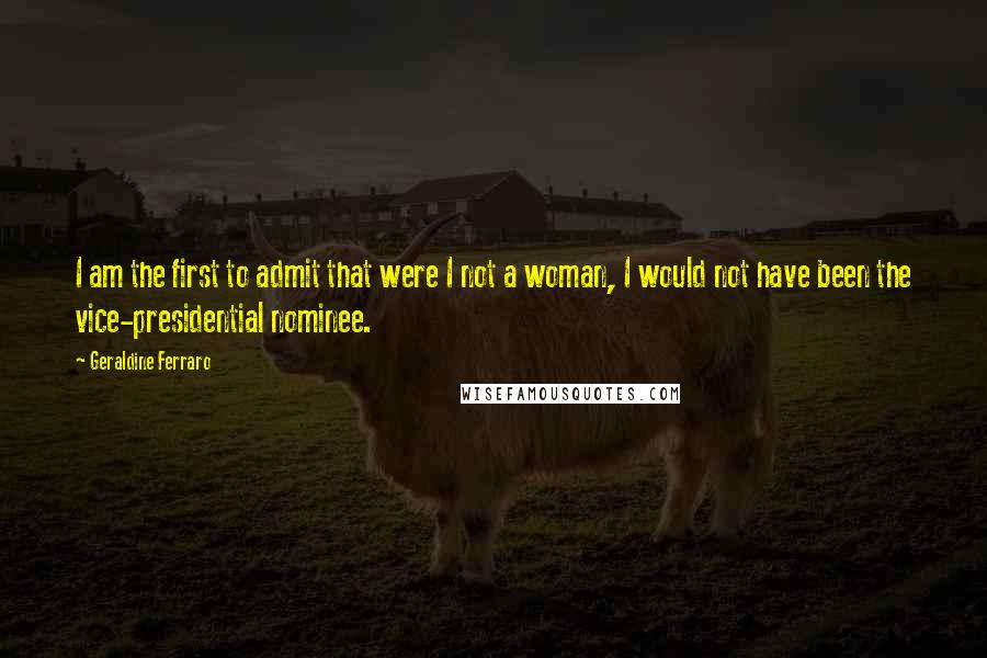 Geraldine Ferraro quotes: I am the first to admit that were I not a woman, I would not have been the vice-presidential nominee.