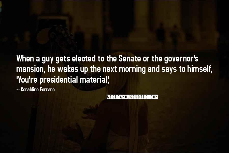 Geraldine Ferraro quotes: When a guy gets elected to the Senate or the governor's mansion, he wakes up the next morning and says to himself, 'You're presidential material,'