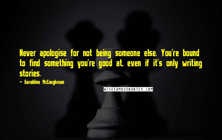 Geraldine McCaughrean quotes: Never apologise for not being someone else. You're bound to find something you're good at, even if it's only writing stories. Geraldine McCaughrean quotes: Never apologise for not being someone else. You're bound to find something you're good at, even if it's only writing stories.