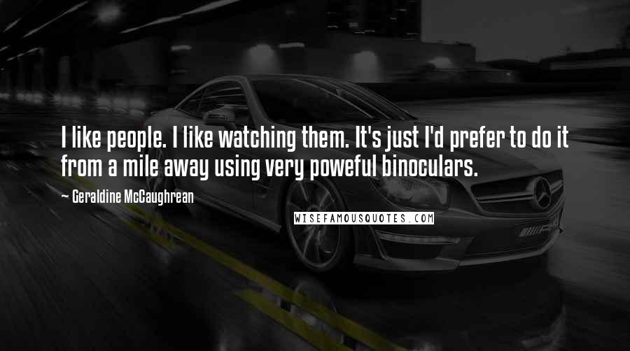 Geraldine McCaughrean quotes: I like people. I like watching them. It's just I'd prefer to do it from a mile away using very poweful binoculars. Geraldine McCaughrean quotes: I like people. I like watching them. It's just I'd prefer to do it from a mile away using very poweful binoculars.