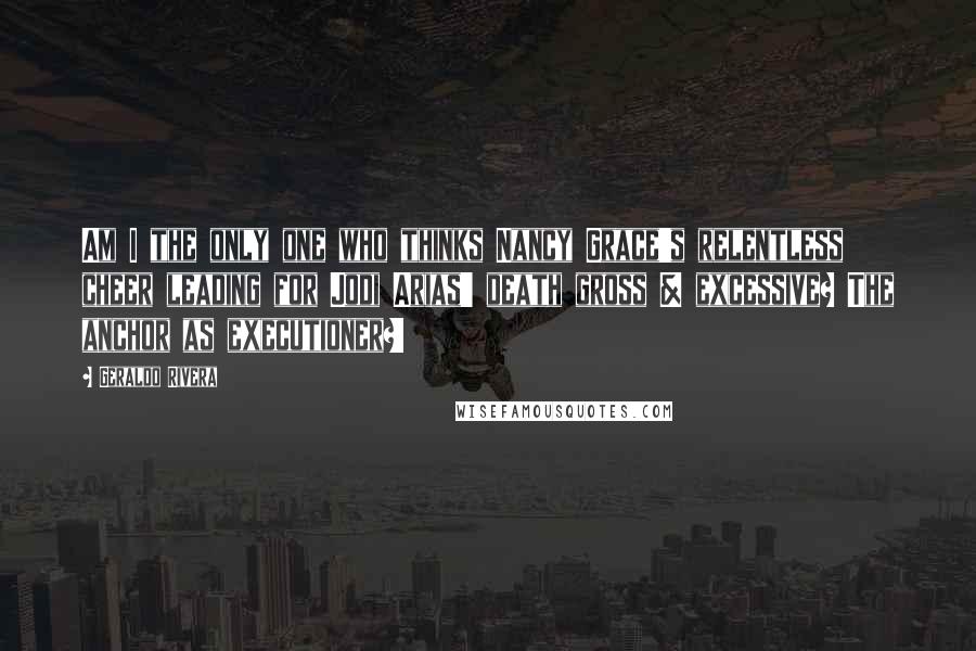 Geraldo Rivera quotes: Am I the only one who thinks Nancy Grace's relentless cheer leading for Jodi Arias' death gross & excessive? The anchor as executioner?!