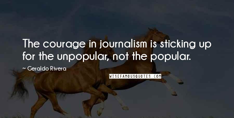 Geraldo Rivera quotes: The courage in journalism is sticking up for the unpopular, not the popular.