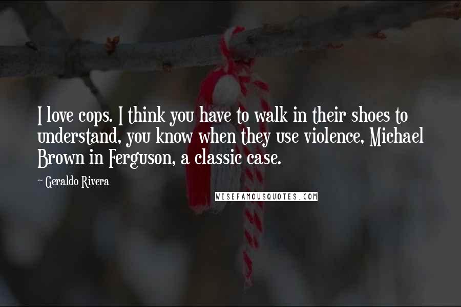 Geraldo Rivera quotes: I love cops. I think you have to walk in their shoes to understand, you know when they use violence, Michael Brown in Ferguson, a classic case.