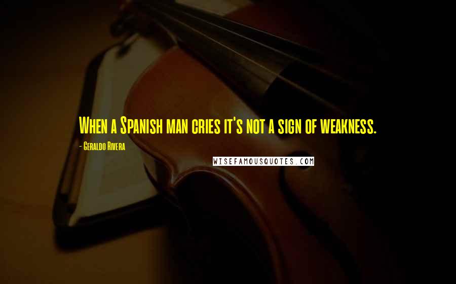 Geraldo Rivera quotes: When a Spanish man cries it's not a sign of weakness.