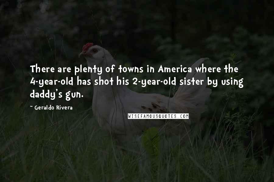 Geraldo Rivera quotes: There are plenty of towns in America where the 4-year-old has shot his 2-year-old sister by using daddy's gun. Geraldo Rivera quotes: There are plenty of towns in America where the 4-year-old has shot his 2-year-old sister by using daddy's gun.