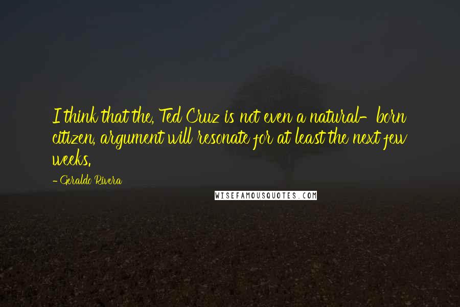 Geraldo Rivera quotes: I think that the, Ted Cruz is not even a natural-born citizen, argument will resonate for at least the next few weeks.