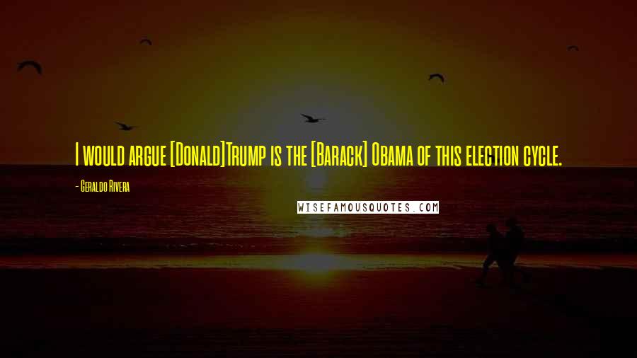 Geraldo Rivera quotes: I would argue [Donald]Trump is the [Barack] Obama of this election cycle.