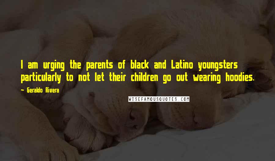 Geraldo Rivera quotes: I am urging the parents of black and Latino youngsters particularly to not let their children go out wearing hoodies. Geraldo Rivera quotes: I am urging the parents of black and Latino youngsters particularly to not let their children go out wearing hoodies.