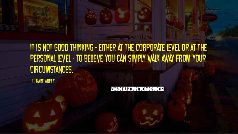 Gerard Arpey quotes: It is not good thinking - either at the corporate level or at the personal level - to believe you can simply walk away from your circumstances.