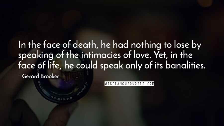 Gerard Brooker quotes: In the face of death, he had nothing to lose by speaking of the intimacies of love. Yet, in the face of life, he could speak only of its banalities.
