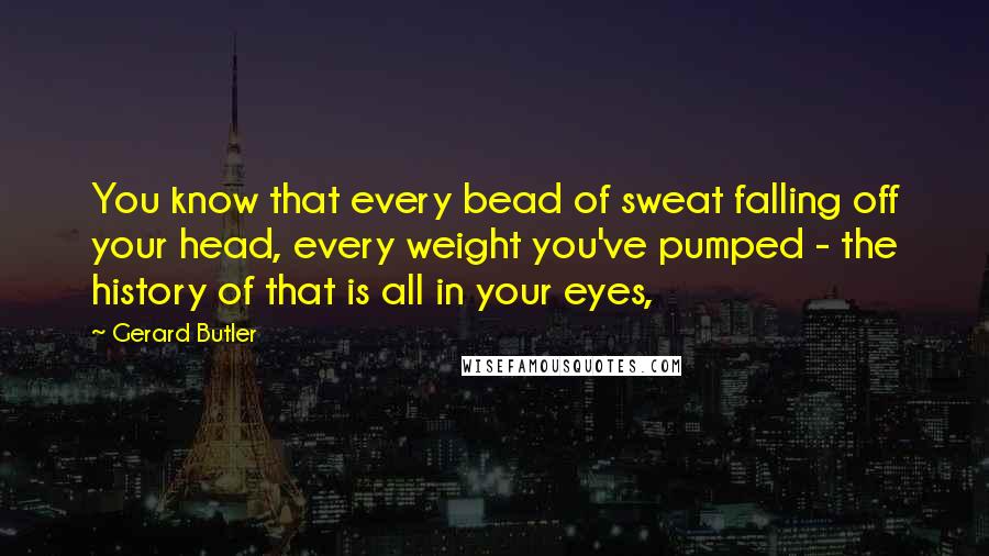 Gerard Butler quotes: You know that every bead of sweat falling off your head, every weight you've pumped - the history of that is all in your eyes,