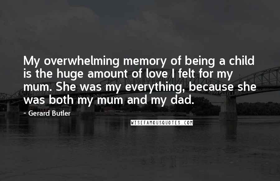 Gerard Butler quotes: My overwhelming memory of being a child is the huge amount of love I felt for my mum. She was my everything, because she was both my mum and my