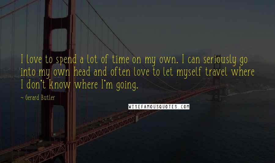 Gerard Butler quotes: I love to spend a lot of time on my own. I can seriously go into my own head and often love to let myself travel where I don't know