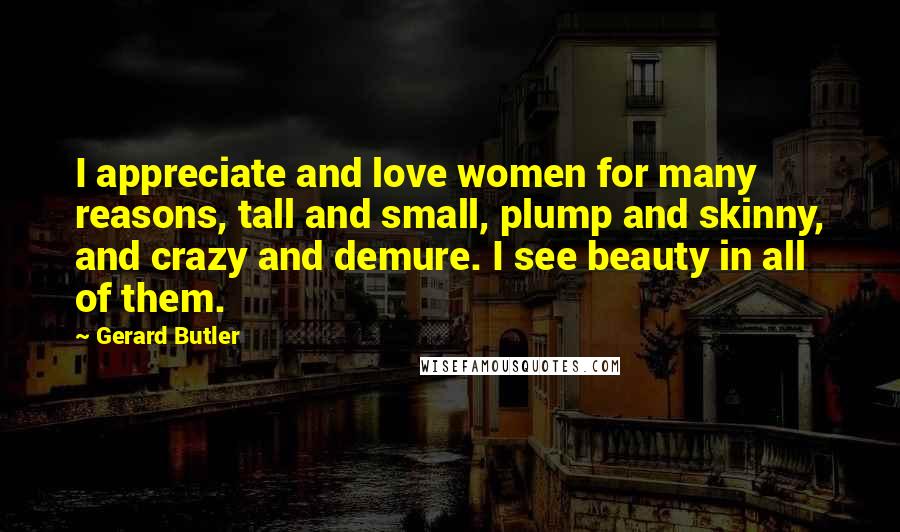 Gerard Butler quotes: I appreciate and love women for many reasons, tall and small, plump and skinny, and crazy and demure. I see beauty in all of them.