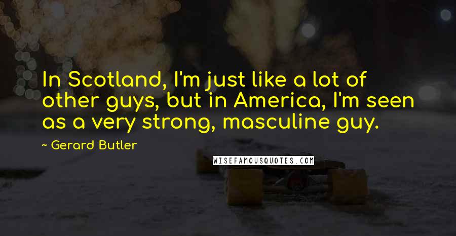 Gerard Butler quotes: In Scotland, I'm just like a lot of other guys, but in America, I'm seen as a very strong, masculine guy.