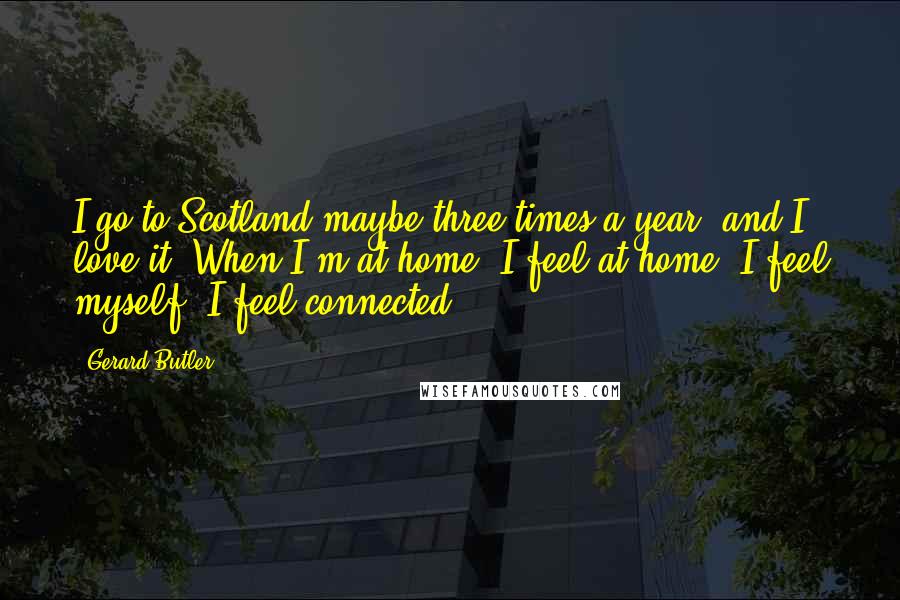 Gerard Butler quotes: I go to Scotland maybe three times a year, and I love it. When I'm at home, I feel at home, I feel myself, I feel connected.