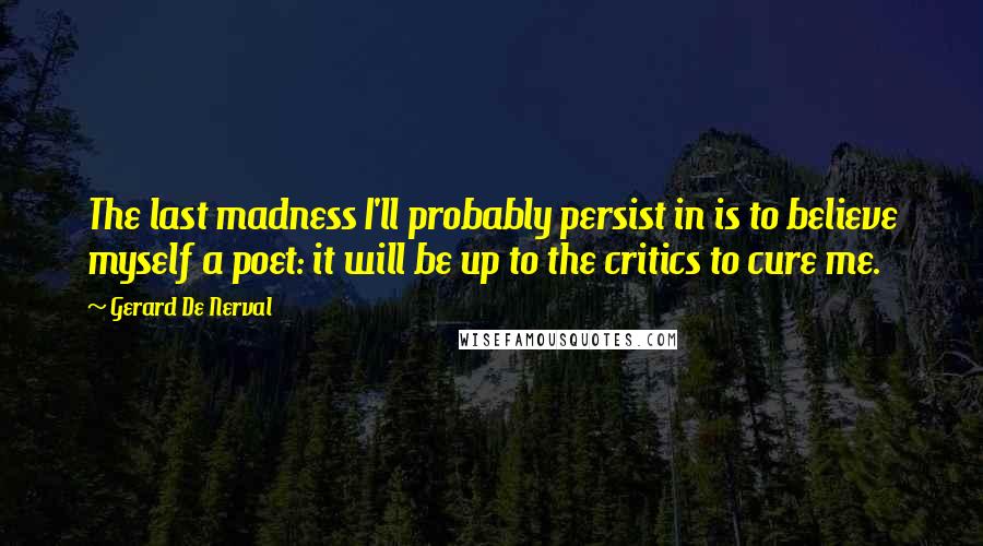 Gerard De Nerval quotes: The last madness I'll probably persist in is to believe myself a poet: it will be up to the critics to cure me.
