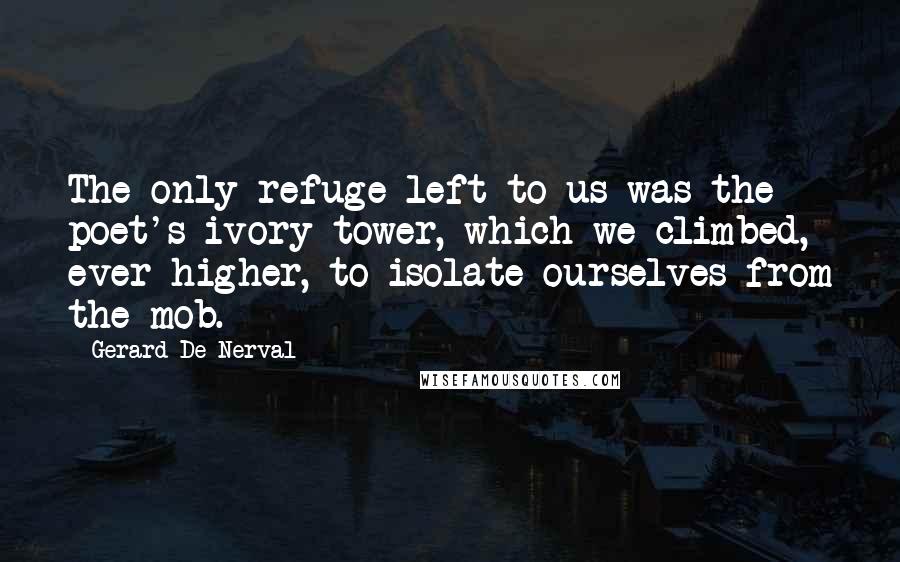 Gerard De Nerval quotes: The only refuge left to us was the poet's ivory tower, which we climbed, ever higher, to isolate ourselves from the mob.