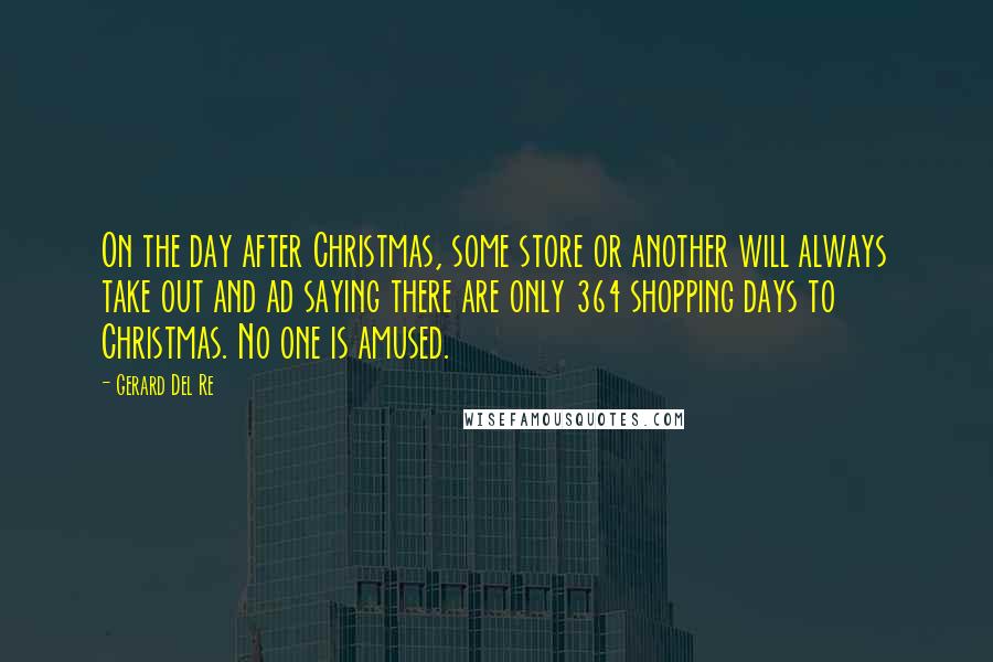 Gerard Del Re quotes: On the day after Christmas, some store or another will always take out and ad saying there are only 364 shopping days to Christmas. No one is amused. Gerard Del Re quotes: On the day after Christmas, some store or another will always take out and ad saying there are only 364 shopping days to Christmas. No one is amused.