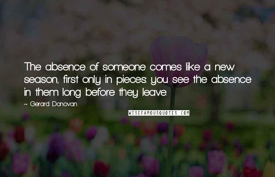 Gerard Donovan quotes: The absence of someone comes like a new season, first only in pieces: you see the absence in them long before they leave.