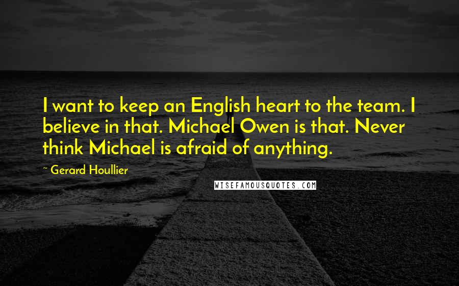 Gerard Houllier quotes: I want to keep an English heart to the team. I believe in that. Michael Owen is that. Never think Michael is afraid of anything. Gerard Houllier quotes: I want to keep an English heart to the team. I believe in that. Michael Owen is that. Never think Michael is afraid of anything.