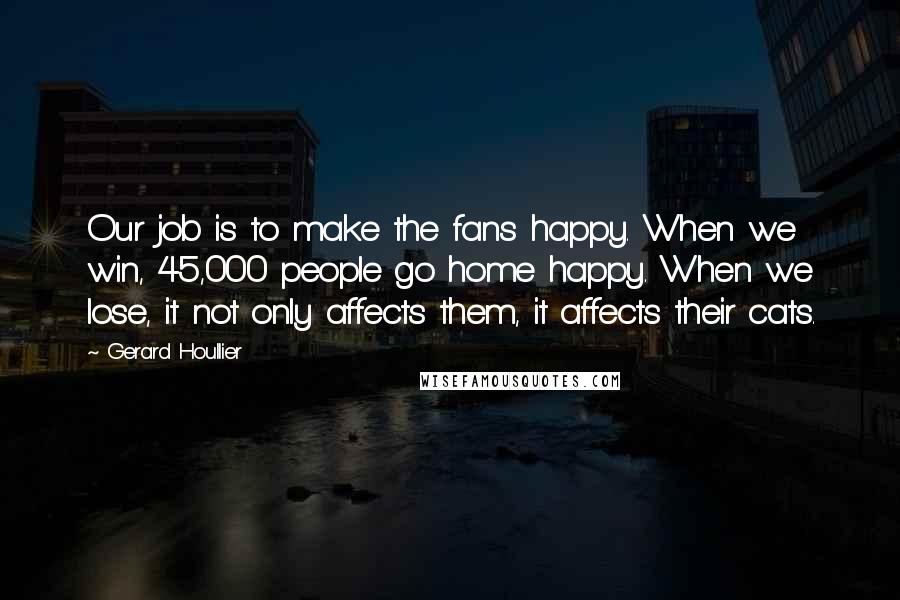 Gerard Houllier quotes: Our job is to make the fans happy. When we win, 45,000 people go home happy. When we lose, it not only affects them, it affects their cats.
