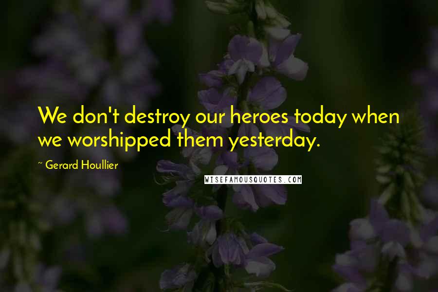 Gerard Houllier quotes: We don't destroy our heroes today when we worshipped them yesterday.