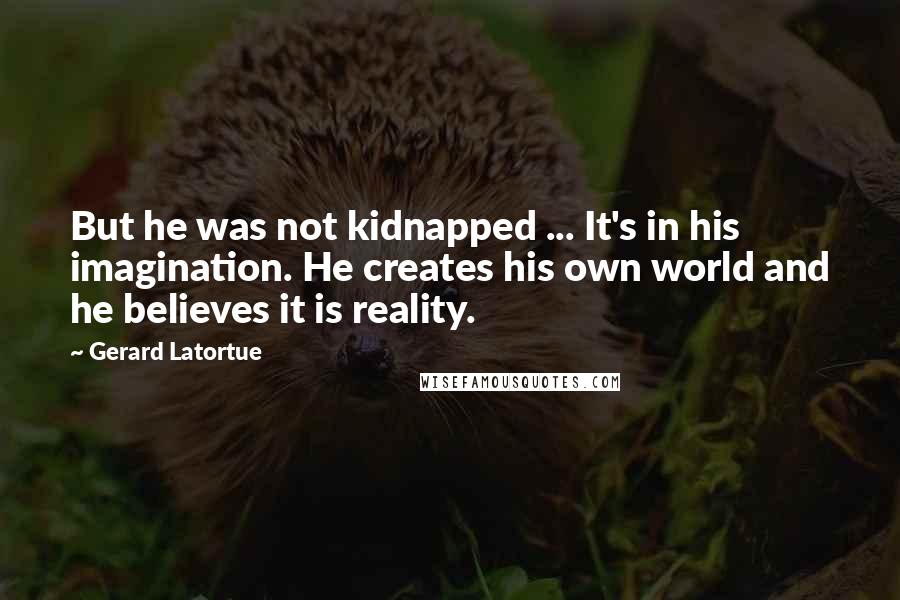 Gerard Latortue quotes: But he was not kidnapped ... It's in his imagination. He creates his own world and he believes it is reality. Gerard Latortue quotes: But he was not kidnapped ... It's in his imagination. He creates his own world and he believes it is reality.
