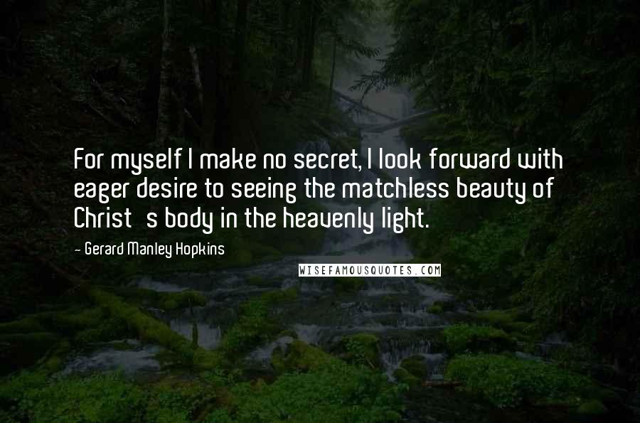 Gerard Manley Hopkins quotes: For myself I make no secret, I look forward with eager desire to seeing the matchless beauty of Christ's body in the heavenly light. Gerard Manley Hopkins quotes: For myself I make no secret, I look forward with eager desire to seeing the matchless beauty of Christ's body in the heavenly light.