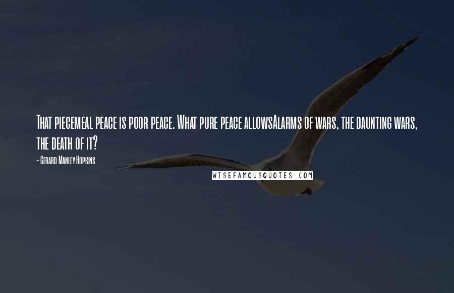Gerard Manley Hopkins quotes: That piecemeal peace is poor peace. What pure peace allowsAlarms of wars, the daunting wars, the death of it? Gerard Manley Hopkins quotes: That piecemeal peace is poor peace. What pure peace allowsAlarms of wars, the daunting wars, the death of it?
