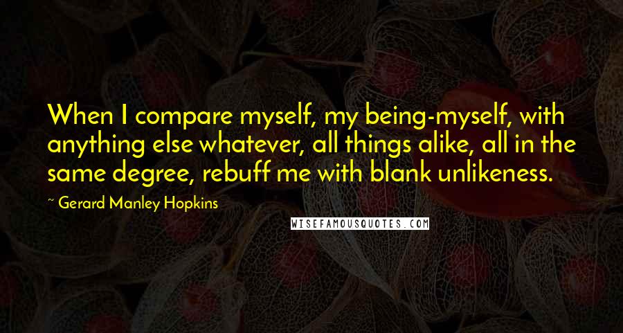 Gerard Manley Hopkins quotes: When I compare myself, my being-myself, with anything else whatever, all things alike, all in the same degree, rebuff me with blank unlikeness. Gerard Manley Hopkins quotes: When I compare myself, my being-myself, with anything else whatever, all things alike, all in the same degree, rebuff me with blank unlikeness.