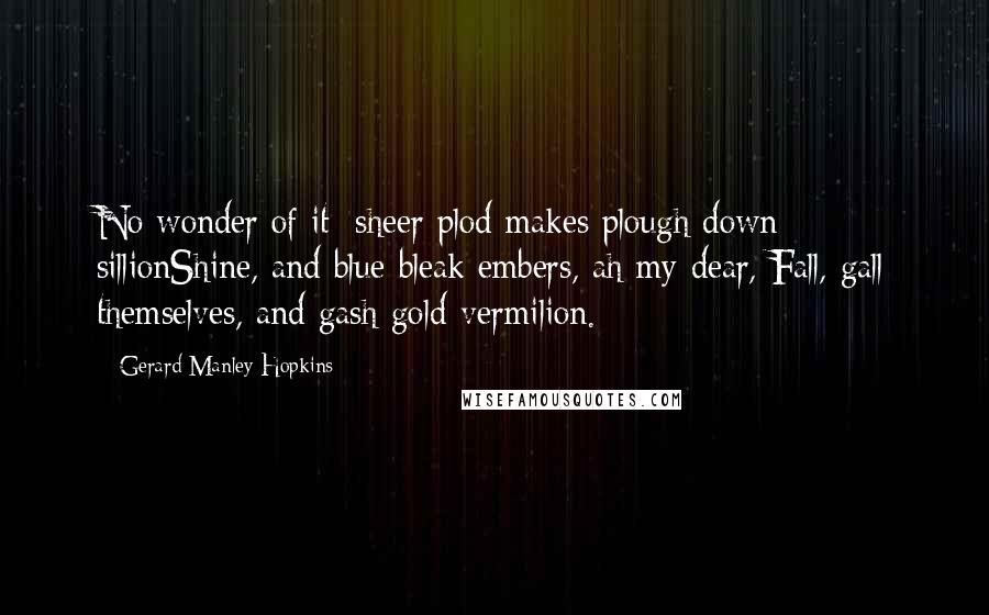 Gerard Manley Hopkins quotes: No wonder of it: sheer plod makes plough down sillionShine, and blue-bleak embers, ah my dear, Fall, gall themselves, and gash gold-vermilion. Gerard Manley Hopkins quotes: No wonder of it: sheer plod makes plough down sillionShine, and blue-bleak embers, ah my dear, Fall, gall themselves, and gash gold-vermilion.