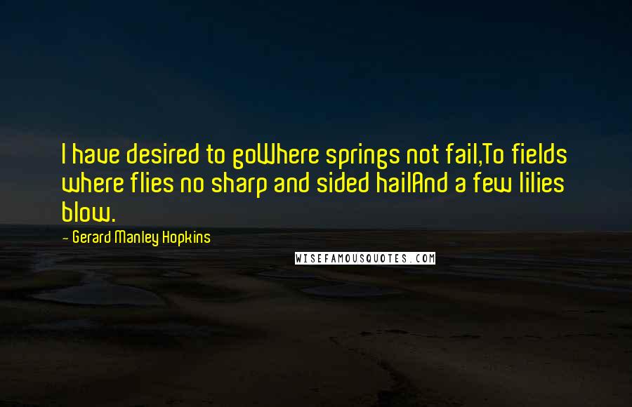 Gerard Manley Hopkins quotes: I have desired to goWhere springs not fail,To fields where flies no sharp and sided hailAnd a few lilies blow. Gerard Manley Hopkins quotes: I have desired to goWhere springs not fail,To fields where flies no sharp and sided hailAnd a few lilies blow.