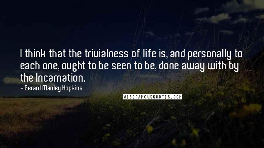Gerard Manley Hopkins quotes: I think that the trivialness of life is, and personally to each one, ought to be seen to be, done away with by the Incarnation.