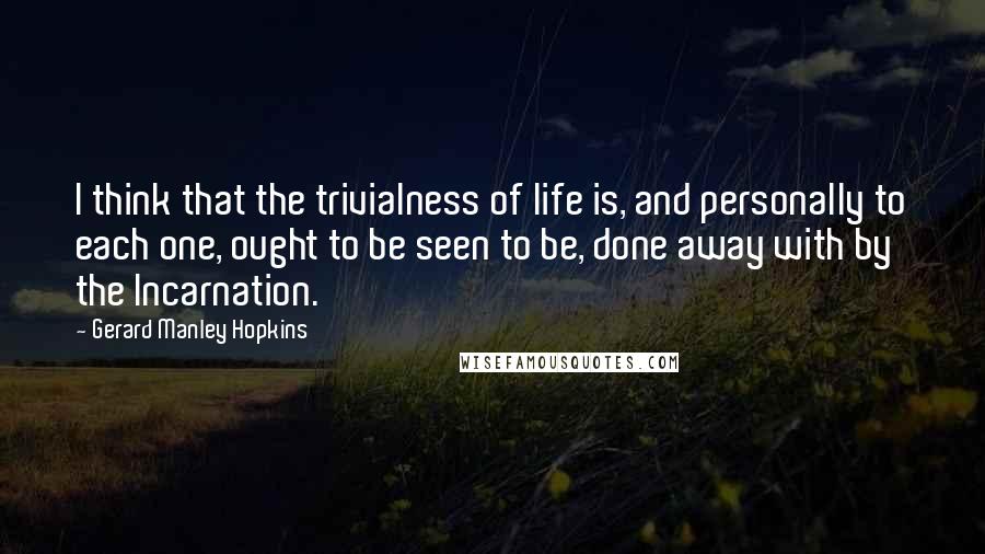 Gerard Manley Hopkins quotes: I think that the trivialness of life is, and personally to each one, ought to be seen to be, done away with by the Incarnation. Gerard Manley Hopkins quotes: I think that the trivialness of life is, and personally to each one, ought to be seen to be, done away with by the Incarnation.