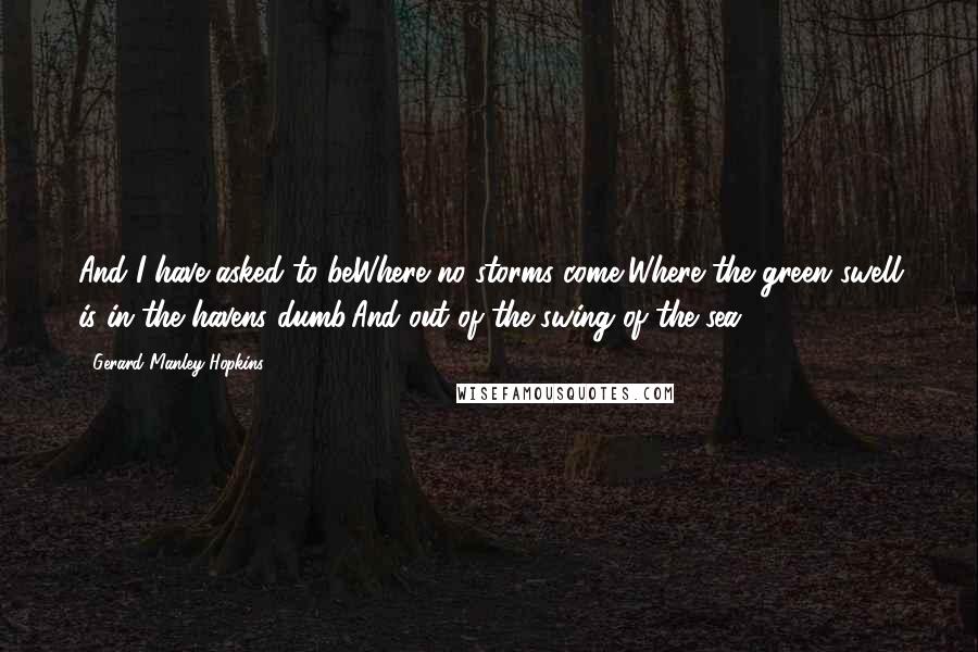 Gerard Manley Hopkins quotes: And I have asked to beWhere no storms come,Where the green swell is in the havens dumb,And out of the swing of the sea.