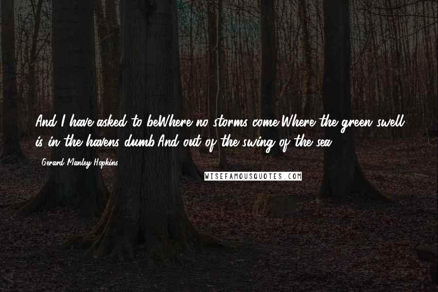 Gerard Manley Hopkins quotes: And I have asked to beWhere no storms come,Where the green swell is in the havens dumb,And out of the swing of the sea. Gerard Manley Hopkins quotes: And I have asked to beWhere no storms come,Where the green swell is in the havens dumb,And out of the swing of the sea.