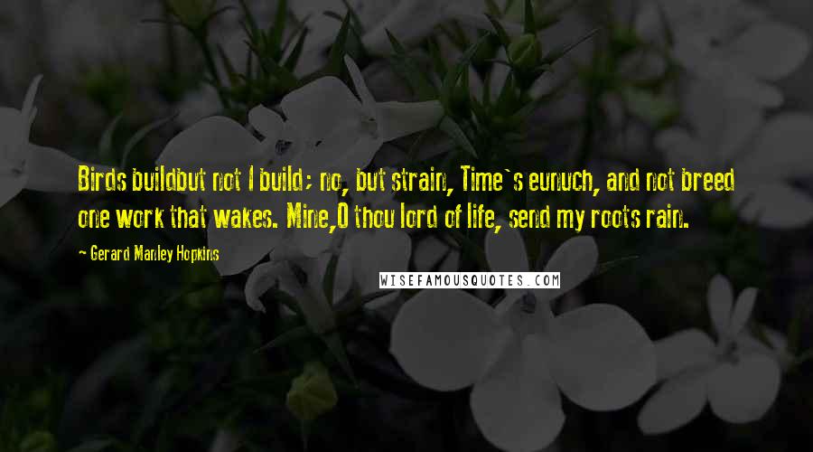 Gerard Manley Hopkins quotes: Birds buildbut not I build; no, but strain, Time's eunuch, and not breed one work that wakes. Mine,O thou lord of life, send my roots rain. Gerard Manley Hopkins quotes: Birds buildbut not I build; no, but strain, Time's eunuch, and not breed one work that wakes. Mine,O thou lord of life, send my roots rain.