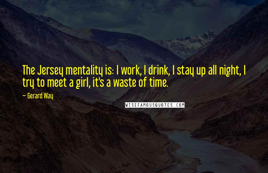 Gerard Way quotes: The Jersey mentality is: I work, I drink, I stay up all night, I try to meet a girl, it's a waste of time.