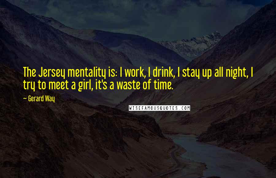 Gerard Way quotes: The Jersey mentality is: I work, I drink, I stay up all night, I try to meet a girl, it's a waste of time. Gerard Way quotes: The Jersey mentality is: I work, I drink, I stay up all night, I try to meet a girl, it's a waste of time.
