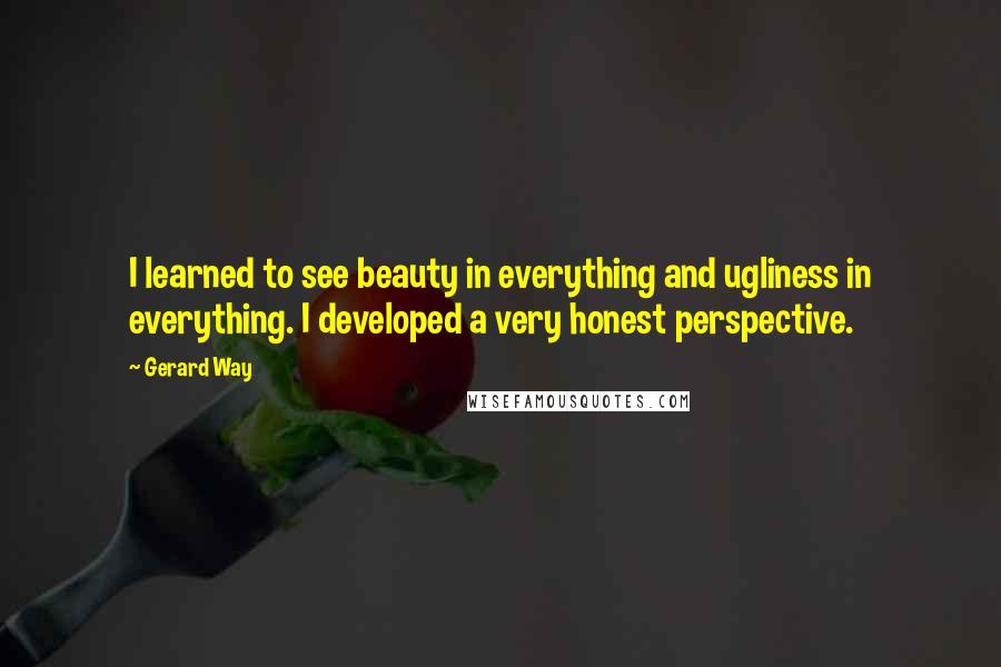 Gerard Way quotes: I learned to see beauty in everything and ugliness in everything. I developed a very honest perspective. Gerard Way quotes: I learned to see beauty in everything and ugliness in everything. I developed a very honest perspective.
