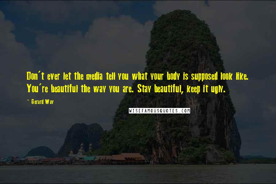 Gerard Way quotes: Don't ever let the media tell you what your body is supposed look like. You're beautiful the way you are. Stay beautiful, keep it ugly. Gerard Way quotes: Don't ever let the media tell you what your body is supposed look like. You're beautiful the way you are. Stay beautiful, keep it ugly.