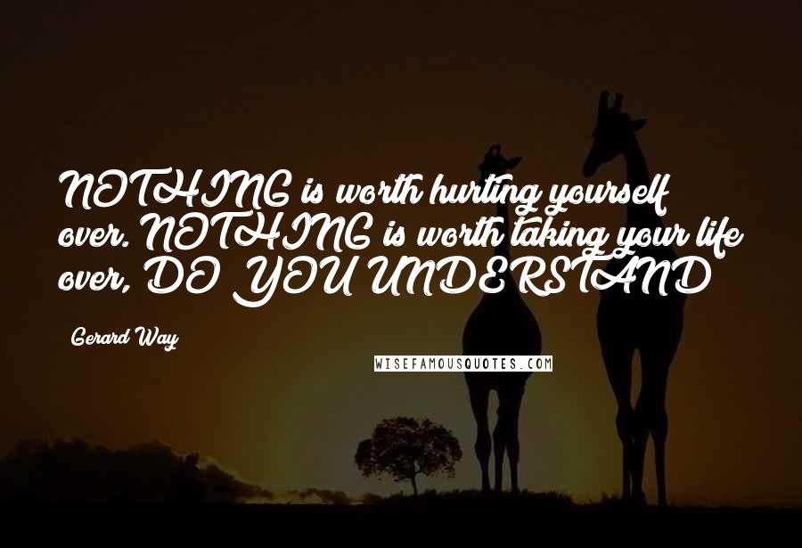 Gerard Way quotes: NOTHING is worth hurting yourself over. NOTHING is worth taking your life over, DO YOU UNDERSTAND?!