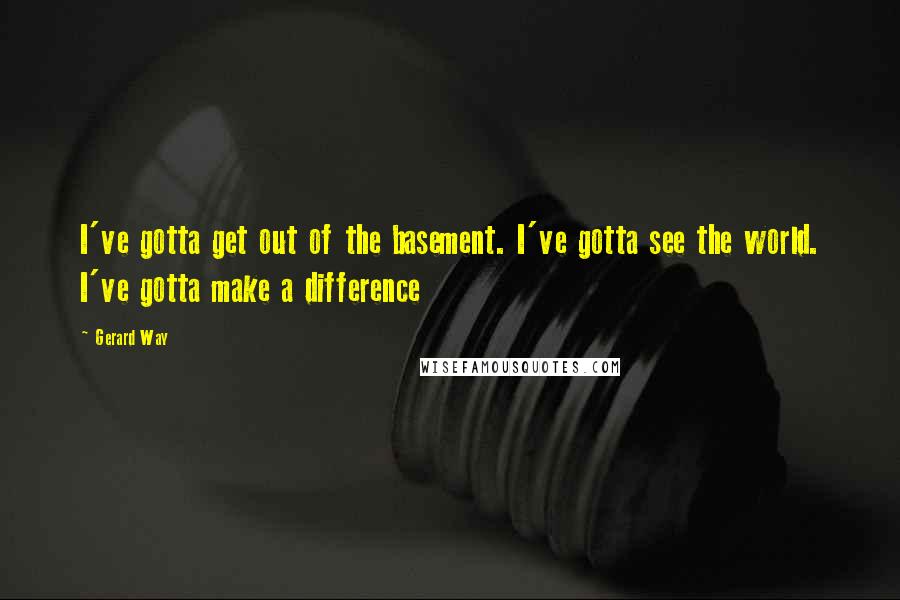 Gerard Way quotes: I've gotta get out of the basement. I've gotta see the world. I've gotta make a difference