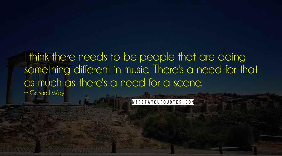 Gerard Way quotes: I think there needs to be people that are doing something different in music. There's a need for that as much as there's a need for a scene.